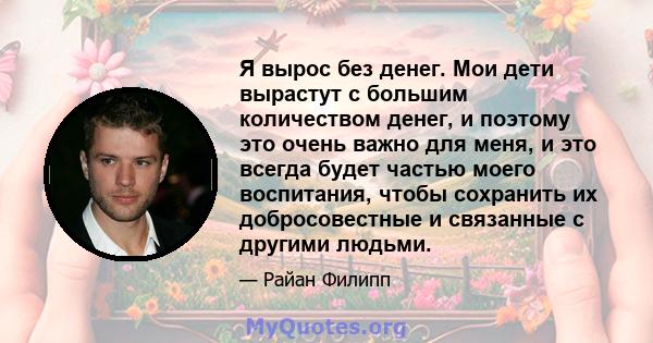 Я вырос без денег. Мои дети вырастут с большим количеством денег, и поэтому это очень важно для меня, и это всегда будет частью моего воспитания, чтобы сохранить их добросовестные и связанные с другими людьми.