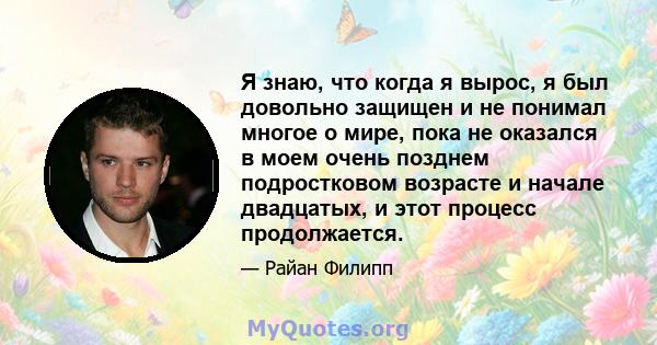 Я знаю, что когда я вырос, я был довольно защищен и не понимал многое о мире, пока не оказался в моем очень позднем подростковом возрасте и начале двадцатых, и этот процесс продолжается.