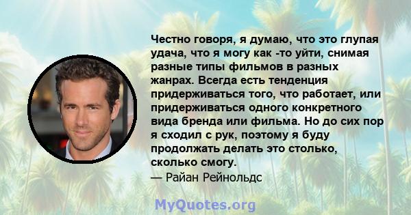 Честно говоря, я думаю, что это глупая удача, что я могу как -то уйти, снимая разные типы фильмов в разных жанрах. Всегда есть тенденция придерживаться того, что работает, или придерживаться одного конкретного вида