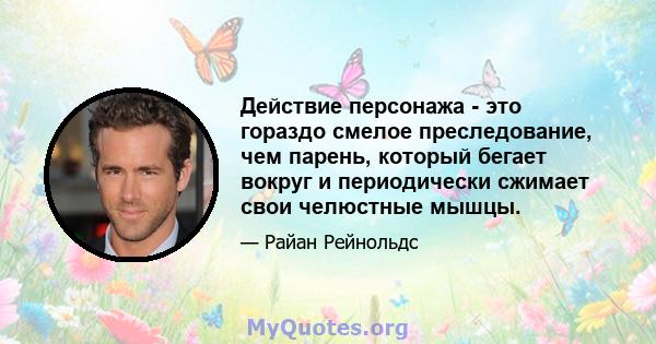 Действие персонажа - это гораздо смелое преследование, чем парень, который бегает вокруг и периодически сжимает свои челюстные мышцы.