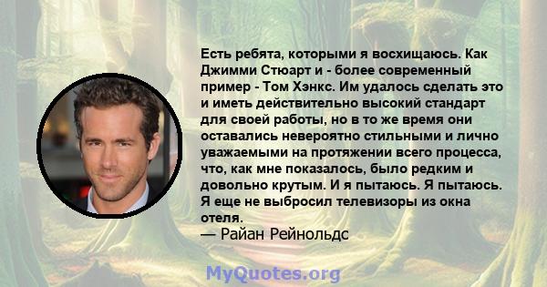 Есть ребята, которыми я восхищаюсь. Как Джимми Стюарт и - более современный пример - Том Хэнкс. Им удалось сделать это и иметь действительно высокий стандарт для своей работы, но в то же время они оставались невероятно