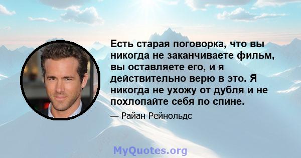 Есть старая поговорка, что вы никогда не заканчиваете фильм, вы оставляете его, и я действительно верю в это. Я никогда не ухожу от дубля и не похлопайте себя по спине.