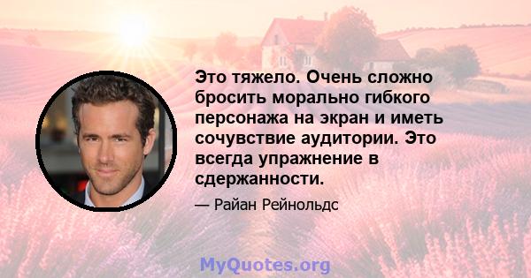 Это тяжело. Очень сложно бросить морально гибкого персонажа на экран и иметь сочувствие аудитории. Это всегда упражнение в сдержанности.