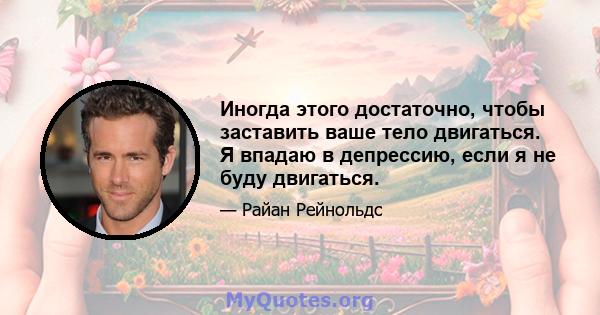 Иногда этого достаточно, чтобы заставить ваше тело двигаться. Я впадаю в депрессию, если я не буду двигаться.