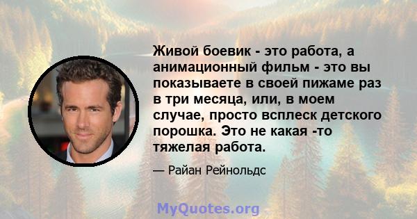 Живой боевик - это работа, а анимационный фильм - это вы показываете в своей пижаме раз в три месяца, или, в моем случае, просто всплеск детского порошка. Это не какая -то тяжелая работа.