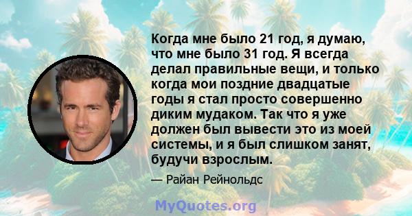 Когда мне было 21 год, я думаю, что мне было 31 год. Я всегда делал правильные вещи, и только когда мои поздние двадцатые годы я стал просто совершенно диким мудаком. Так что я уже должен был вывести это из моей