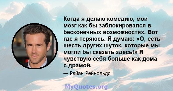 Когда я делаю комедию, мой мозг как бы заблокировался в бесконечных возможностях. Вот где я теряюсь. Я думаю: «О, есть шесть других шуток, которые мы могли бы сказать здесь!» Я чувствую себя больше как дома с драмой.