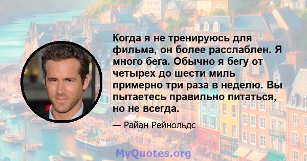 Когда я не тренируюсь для фильма, он более расслаблен. Я много бега. Обычно я бегу от четырех до шести миль примерно три раза в неделю. Вы пытаетесь правильно питаться, но не всегда.