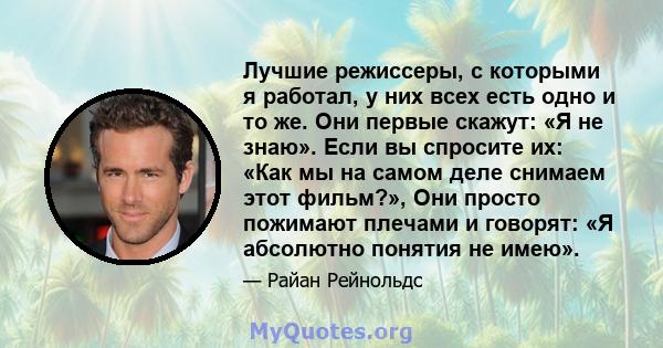 Лучшие режиссеры, с которыми я работал, у них всех есть одно и то же. Они первые скажут: «Я не знаю». Если вы спросите их: «Как мы на самом деле снимаем этот фильм?», Они просто пожимают плечами и говорят: «Я абсолютно