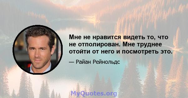 Мне не нравится видеть то, что не отполирован. Мне труднее отойти от него и посмотреть это.