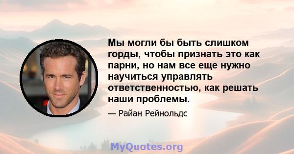 Мы могли бы быть слишком горды, чтобы признать это как парни, но нам все еще нужно научиться управлять ответственностью, как решать наши проблемы.