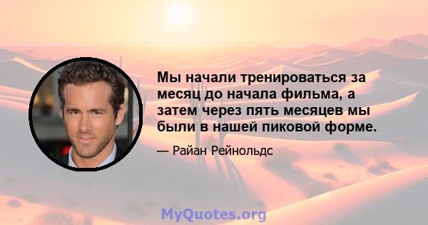 Мы начали тренироваться за месяц до начала фильма, а затем через пять месяцев мы были в нашей пиковой форме.