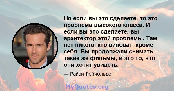 Но если вы это сделаете, то это проблема высокого класса. И если вы это сделаете, вы архитектор этой проблемы. Там нет никого, кто виноват, кроме себя. Вы продолжали снимать такие же фильмы, и это то, что они хотят