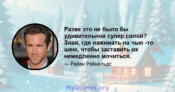 Разве это не было бы удивительной супер силой? Зная, где нажимать на чью -то шею, чтобы заставить их немедленно мочиться.