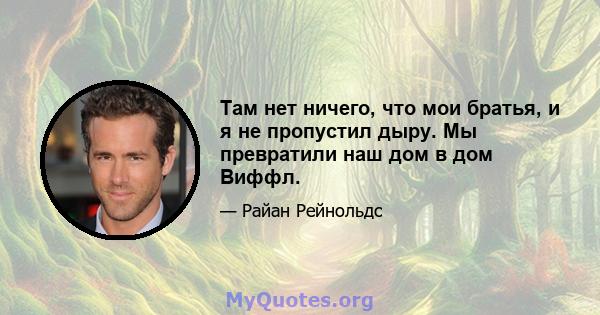 Там нет ничего, что мои братья, и я не пропустил дыру. Мы превратили наш дом в дом Виффл.