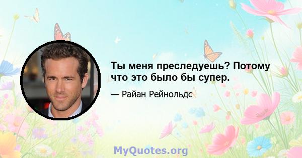 Ты меня преследуешь? Потому что это было бы супер.