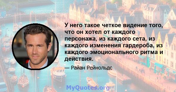 У него такое четкое видение того, что он хотел от каждого персонажа, из каждого сета, из каждого изменения гардероба, из каждого эмоционального ритма и действия.