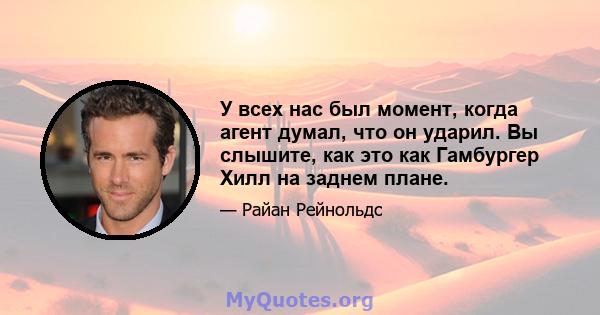 У всех нас был момент, когда агент думал, что он ударил. Вы слышите, как это как Гамбургер Хилл на заднем плане.