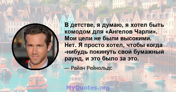 В детстве, я думаю, я хотел быть комодом для «Ангелов Чарли». Мои цели не были высокими. Нет. Я просто хотел, чтобы когда -нибудь покинуть свой бумажный раунд, и это было за это.