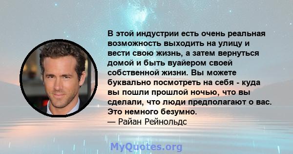 В этой индустрии есть очень реальная возможность выходить на улицу и вести свою жизнь, а затем вернуться домой и быть вуайером своей собственной жизни. Вы можете буквально посмотреть на себя - куда вы пошли прошлой