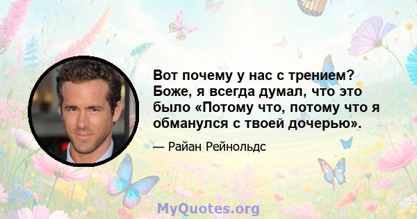 Вот почему у нас с трением? Боже, я всегда думал, что это было «Потому что, потому что я обманулся с твоей дочерью».