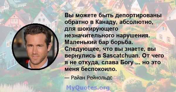 Вы можете быть депортированы обратно в Канаду, абсолютно, для шокирующего незначительного нарушения. Маленький бар борьба. Следующее, что вы знаете, вы вернулись в Sascatchuan. От чего я не откуда, слава Богу ... но это 