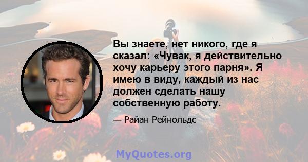 Вы знаете, нет никого, где я сказал: «Чувак, я действительно хочу карьеру этого парня». Я имею в виду, каждый из нас должен сделать нашу собственную работу.