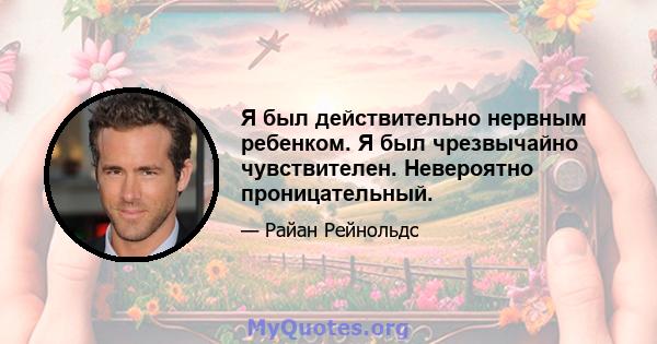 Я был действительно нервным ребенком. Я был чрезвычайно чувствителен. Невероятно проницательный.