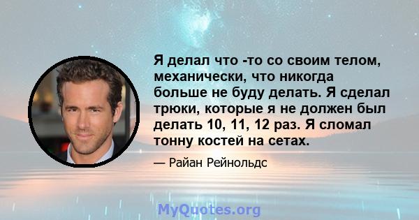 Я делал что -то со своим телом, механически, что никогда больше не буду делать. Я сделал трюки, которые я не должен был делать 10, 11, 12 раз. Я сломал тонну костей на сетах.