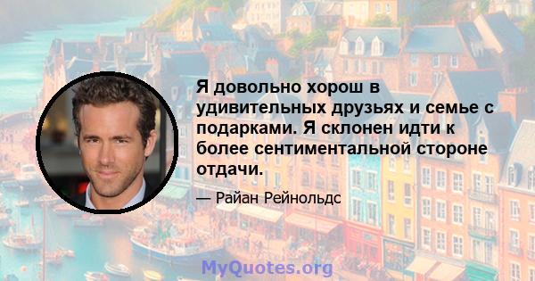 Я довольно хорош в удивительных друзьях и семье с подарками. Я склонен идти к более сентиментальной стороне отдачи.