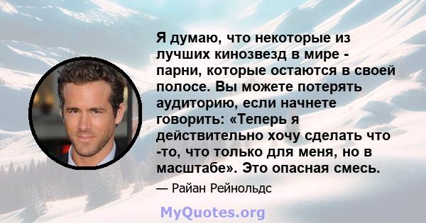 Я думаю, что некоторые из лучших кинозвезд в мире - парни, которые остаются в своей полосе. Вы можете потерять аудиторию, если начнете говорить: «Теперь я действительно хочу сделать что -то, что только для меня, но в