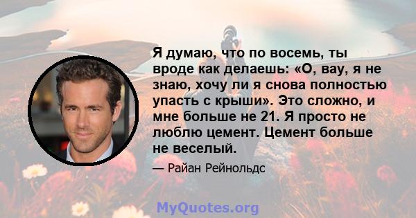 Я думаю, что по восемь, ты вроде как делаешь: «О, вау, я не знаю, хочу ли я снова полностью упасть с крыши». Это сложно, и мне больше не 21. Я просто не люблю цемент. Цемент больше не веселый.