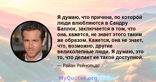 Я думаю, что причина, по которой люди влюбляются в Сандру Баллок, заключается в том, что она, кажется, не знает этого таким же образом. Кажется, она не знает, что, возможно, другие великолепные люди. Я думаю, это то,