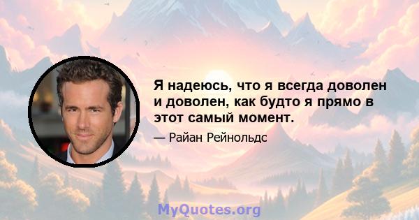 Я надеюсь, что я всегда доволен и доволен, как будто я прямо в этот самый момент.