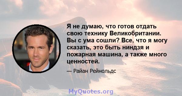 Я не думаю, что готов отдать свою технику Великобритании. Вы с ума сошли? Все, что я могу сказать, это быть ниндзя и пожарная машина, а также много ценностей.