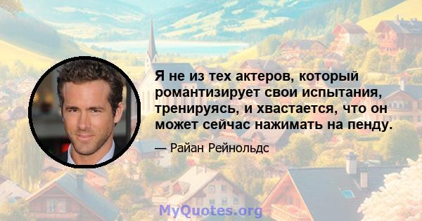 Я не из тех актеров, который романтизирует свои испытания, тренируясь, и хвастается, что он может сейчас нажимать на пенду.