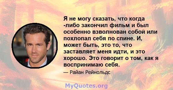 Я не могу сказать, что когда -либо закончил фильм и был особенно взволнован собой или похлопал себя по спине. И, может быть, это то, что заставляет меня идти, и это хорошо. Это говорит о том, как я воспринимаю себя.