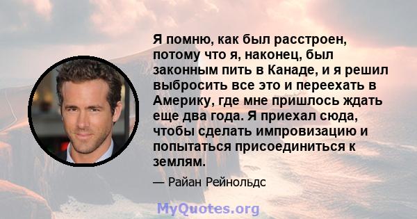 Я помню, как был расстроен, потому что я, наконец, был законным пить в Канаде, и я решил выбросить все это и переехать в Америку, где мне пришлось ждать еще два года. Я приехал сюда, чтобы сделать импровизацию и