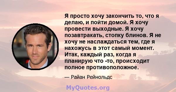 Я просто хочу закончить то, что я делаю, и пойти домой. Я хочу провести выходные. Я хочу позавтракать, стопку блинов. Я не хочу не наслаждаться тем, где я нахожусь в этот самый момент. Итак, каждый раз, когда я планирую 