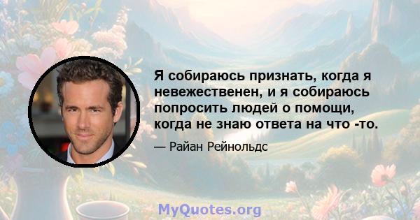 Я собираюсь признать, когда я невежественен, и я собираюсь попросить людей о помощи, когда не знаю ответа на что -то.