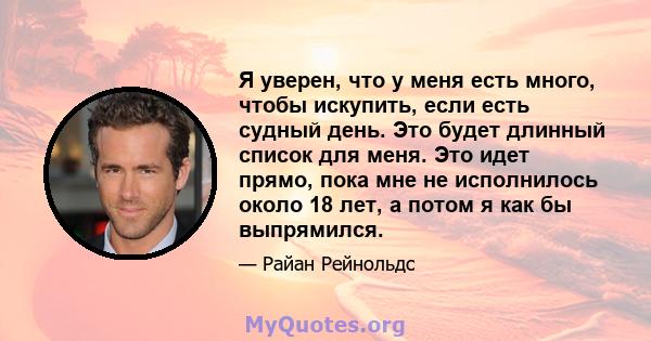 Я уверен, что у меня есть много, чтобы искупить, если есть судный день. Это будет длинный список для меня. Это идет прямо, пока мне не исполнилось около 18 лет, а потом я как бы выпрямился.