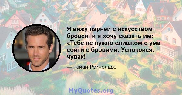 Я вижу парней с искусством бровей, и я хочу сказать им: «Тебе не нужно слишком с ума сойти с бровями. Успокойся, чувак!