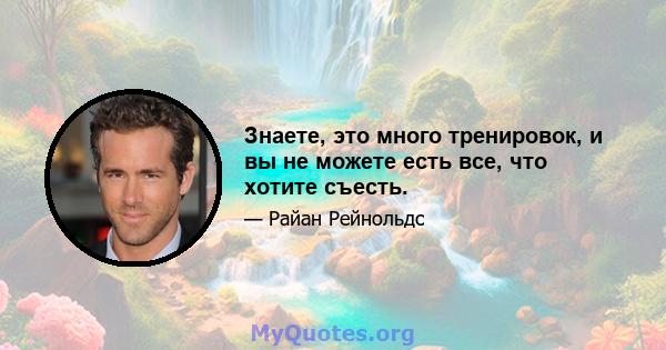 Знаете, это много тренировок, и вы не можете есть все, что хотите съесть.