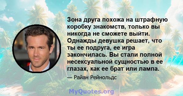 Зона друга похожа на штрафную коробку знакомств, только вы никогда не сможете выйти. Однажды девушка решает, что ты ее подруга, ее игра закончилась. Вы стали полной несексуальной сущностью в ее глазах, как ее брат или