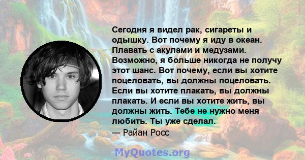 Сегодня я видел рак, сигареты и одышку. Вот почему я иду в океан. Плавать с акулами и медузами. Возможно, я больше никогда не получу этот шанс. Вот почему, если вы хотите поцеловать, вы должны поцеловать. Если вы хотите 