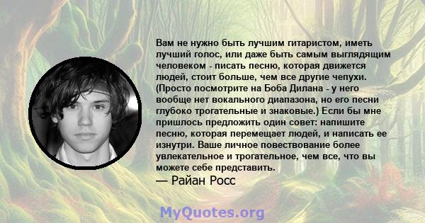 Вам не нужно быть лучшим гитаристом, иметь лучший голос, или даже быть самым выглядящим человеком - писать песню, которая движется людей, стоит больше, чем все другие чепухи. (Просто посмотрите на Боба Дилана - у него