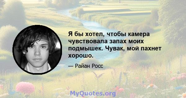 Я бы хотел, чтобы камера чувствовала запах моих подмышек. Чувак, мой пахнет хорошо.