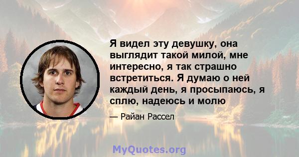 Я видел эту девушку, она выглядит такой милой, мне интересно, я так страшно встретиться. Я думаю о ней каждый день, я просыпаюсь, я сплю, надеюсь и молю