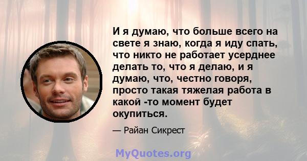 И я думаю, что больше всего на свете я знаю, когда я иду спать, что никто не работает усерднее делать то, что я делаю, и я думаю, что, честно говоря, просто такая тяжелая работа в какой -то момент будет окупиться.