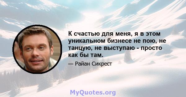 К счастью для меня, я в этом уникальном бизнесе не пою, не танцую, не выступаю - просто как бы там.